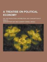 A Treatise on Political Economy; Or, the Production, Distribution, and Consumption of Wealth