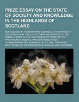 Prize Essay on the State of Society and Knowledge in the Highlands of Scotland; Particularly in the Northern Counties, at the Period of the Rebellion