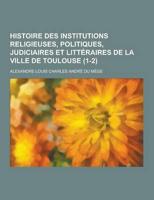 Histoire Des Institutions Religieuses, Politiques, Judiciaires Et Litteraires De La Ville De Toulouse (1-2)