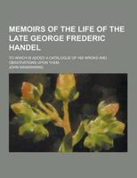 Memoirs of the Life of the Late George Frederic Handel; To Which Is Added a Catalogue of His Wroks and Observations Upon Them