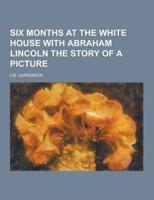 Six Months at the White House With Abraham Lincoln the Story of a Picture