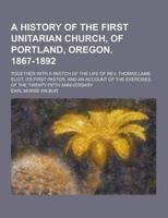 A History of the First Unitarian Church, of Portland, Oregon. 1867-1892; Together With a Sketch of the Life of REV. Thomas Lamb Eliot, Its First Pas