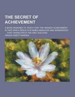 The Secret of Achievement; A Book Designed to Teach That the Highest Achievement Is That Which Results in Noble Manhood and Womanhood ... That Charact