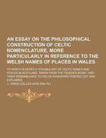 An Essay on the Philosophical Construction of Celtic Nomenclature, More Particularly in Reference to the Welsh Names of Places in Wales; To Which Is