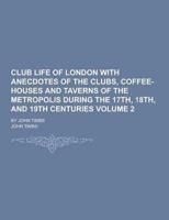 Club Life of London With Anecdotes of the Clubs, Coffee-Houses and Taverns of the Metropolis During the 17Th, 18Th, and 19th Centuries; By John Timbs