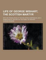 Life of George Wishart, the Scottish Martyr; With His Translation of the Helvetian Confession, and a Genealogical History of the Family of Wishart