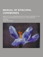 Manual of Episcopal Ceremonies; Based on the Caeremoniale Episcoporum, Decrees of the Sacred Congregation of Rites, Etc., and Approved Authors