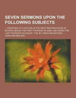 Seven Sermons Upon the Following Subjects; ... Preached at a Lecture in the West Meeting-House in Boston, Begun the First Thursday in June, and Ended