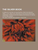 The Silver Book; A Complete History of Silver Metal from the Earliest Times. A Full Analytical Record of the Silver Producing Companies, Traded in On