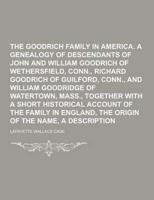 The Goodrich Family in America. A Genealogy of the Descendants of John and William Goodrich of Wethersfield, Conn., Richard Goodrich of Guilford, Conn., and William Goodridge of Watertown, Mass., Together With a Short Historical Account