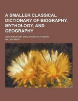 A Smaller Classical Dictionary of Biography, Mythology, and Geography; Abridged from the Larger Dictionary