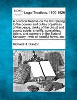 A Practical Treatise on the Law Relating to the Powers and Duties of Justices of the Peace, Clerks of the Circuit and County Courts, Sheriffs, Constables, Jailers, and Coroners in the State of Kentucky