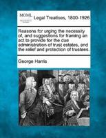 Reasons for Urging the Necessity Of, and Suggestions for Framing an ACT to Provide for the Due Administration of Trust Estates, and the Relief and Protection of Trustees.