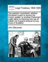 The Question Considered, Whether Parliament Ought to Rescind the Scotch Entails, or Whether Parliament Ought Rather to Introduce the Use of Entails Into England Without Injuring Those of Scotland.