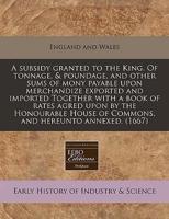 A Subsidy Granted to the King. Of Tonnage, & Poundage, and Other Sums of Mony Payable Upon Merchandize Exported and Imported Together With a Book of Rates Agred Upon by the Honourable House of Commons, and Hereunto Annexed. (1667)