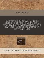 Elizabethae Reginae Manes De Religione Et Regno Ad Iacobum Magnum Britanniarum Regem, Per Ioannem Gordonium Britanno-Scotum. (1604)