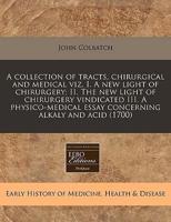 A Collection of Tracts, Chirurgical and Medical Viz. I. A New Light of Chirurgery; II. The New Light of Chirurgery Vindicated III. A Physico-Medical Essay Concerning Alkaly and Acid (1700)