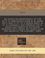 An Index or Abridgement of the Acts of Parliament Made by K. James the I, and II, III, IV, V, Queen Mary, Ja. VI, K. Charles I, and Charles the II, Kings and Queen of Scotland Digested Into Heads, Set Down After the Order of the Alphabet. (1685)