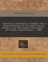 The King's Supremacy Asserted, Or, a Remonstrance of the King's Right Against the Pretended Parliament ... By Robert Sheringham ... (1682)