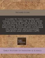 A Guide to the Customers and Collectors Clerks, Or, a New Index to the Book of Rates Wherein the Additional Duties, Impositions and Subsidies of Tonnage and Poundage on Goods and Merchandizes, Imported and Exported (1699)