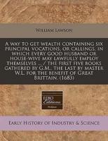 A Way to Get Wealth Containing Six Principal Vocations, or Callings, in Which Every Good Husband or House-Wive May Lawfully Employ Themselves ... / The First Five Books Gathered by G.M., the Last by Master W.L. For the Benefit of Great Brittain. (1683)
