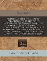 Profitable Charity a Sermon Preached Before the Right Honourable Sir Thomas Lane, Lord Mayor of London, and the Honourable Court of Aldermen, & At the Parish-Church of St. Brides, on Easter-Monday, 1695 / By Robert Lord Bishop of Chichester. (1695)