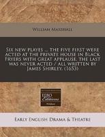 Six New Playes ... The Five First Were Acted at the Private House in Black Fryers With Great Applause, the Last Was Never Acted / All Written by James Shirley. (1653)