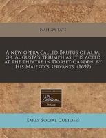 A New Opera Called Brutus of Alba, Or, Augusta's Triumph as It Is Acted at the Theatre in Dorset-Garden, by His Majesty's Servants. (1697)