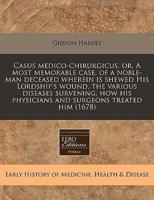 Casus Medico-Chirurgicus, Or, a Most Memorable Case, of a Noble-Man Deceased Wherein Is Shewed His Lordship's Wound, the Various Diseases Survening, How His Physicians and Surgeons Treated Him (1678)