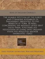 The Humble Petition of the Lords and Commons Assembled in Parliament, Presented to His Majestie at York, 18 April Concerning His Message Lately Sent Unto Them, Touching His Resolution of Going Into Ireland