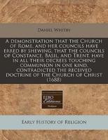 A Demonstration That the Church of Rome, and Her Councils Have Erred by Shewing, That the Councils of Constance, Basil, and Trent, Have in All Their Decrees Touching Communion in One Kind, Contradicted the Received Doctrine of the Church of Christ (1688)