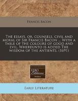 The Essays, Or, Counsels, Civil and Moral of Sir Francis Bacon ... With a Table of the Colours of Good and Evil. Whereunto Is Added the Wisdom of the Antients. (1691)