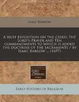 A Brief Exposition on the Creed, the Lord's-Prayer and Ten Commandments to Which Is Added the Doctrine of the Sacraments / By Isaac Barrow ... (1697)