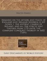 Remarks on the Affairs and Trade of England and Ireland Wherein Is Set Down 1. The Antient Charge of Ireland, and All the Forces Sent Thither from 1170 Until the Compleat Conquest Thereof in 1602 (1691)