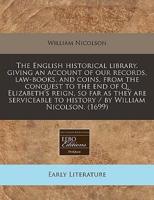 The English Historical Library. Giving an Account of Our Records, Law-Books, and Coins, from the Conquest to the End of Q. Elizabeth's Reign, So Far as They Are Serviceable to History / By William Nicolson. (1699)