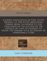 A Short Vindication of Phil. Scot's Defence of the Scots Abdicating Darien Being in Answer to the Challenge of the Author of the Defence of That Settlement, to Prove the Spanish Title to Darien, by Inheritance (1700)