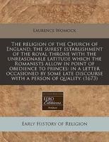 The Religion of the Church of England, the Surest Establishment of the Royal Throne With the Unreasonable Latitude Which the Romanists Allow in Point of Obedience to Princes