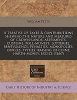 A Treatise of Taxes & Contributions Shewing the Nature and Measures of Crown-Lands, Assesments, Customs, Poll-Moneys, Lotteries, Benevolence, Penalties, Monopolies, Offices, Tythes, Raising of Coins, Harth-Money, Excize (1667)