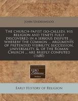 The Church-Papist (So-Called), His Religion and Tenets Fully Discovered in a Serious Dispute ... Whereby the Common ... Arguments of Pretended Visibility, Succession, Universality, &, of the Roman Church ... Are Briefly Confuted (1680)