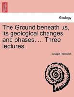 The Ground beneath us, its geological changes and phases. ... Three lectures.