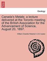 Canada's Metals: a lecture delivered at the Toronto meeting of the British Association for the Advancement of Science, August 20, 1897.