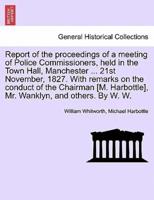 Report of the proceedings of a meeting of Police Commissioners, held in the Town Hall, Manchester ... 21st November, 1827. With remarks on the conduct of the Chairman [M. Harbottle], Mr. Wanklyn, and others. By W. W.