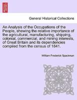 An Analysis of the Occupations of the People, shewing the relative importance of the agricultural, manufacturing, shipping, colonial, commercial, and mining interests, of Great Britain and its dependencies compiled from the census of 1841.