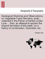 Geological Sketches and Observations, on Vegetable Fossil Remains, andc., collected in the Parish of Ashton-under-Lyne ... Also, an attempt to explain the original formation of the earth, on a theory of combination. Illustrated, etc.