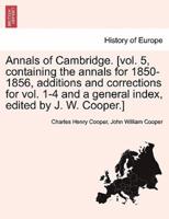 Annals of Cambridge. [Vol. 5, Containing the Annals for 1850-1856, Additions and Corrections for Vol. 1-4 and a General Index, Edited by J. W. Cooper.]