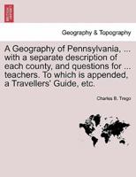 A Geography of Pennsylvania, ... with a separate description of each county, and questions for ... teachers. To which is appended, a Travellers' Guide, etc.