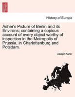 Asher's Picture of Berlin and its Environs; containing a copious account of every object worthy of inspection in the Metropolis of Prussia, in Charlottenburg and Potsdam.