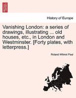 Vanishing London: a series of drawings, illustrating ... old houses, etc., in London and Westminster. [Forty plates, with letterpress.]