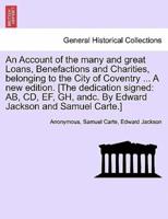 An Account of the many and great Loans, Benefactions and Charities, belonging to the City of Coventry ... A new edition. [The dedication signed: AB, CD, EF, GH, andc. By Edward Jackson and Samuel Carte.]