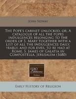 The Pope's Cabinet Unlocked, Or, a Catalogue of All the Popes Indulgences Belonging to the Order of S. Mary Together With a List of All the Indulgences Daily, Yearly, and for Ever, to Be Had at Rome, S. James of Galatia in Compostella, Jerusalem (1680)